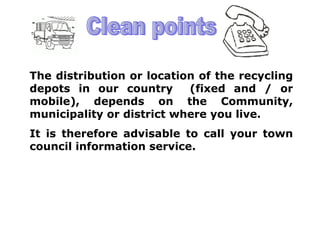 The distribution or location of the recycling
depots in our country      (fixed and / or
mobile), depends on the Community,
municipality or district where you live.
It is therefore advisable to call your town
council information service.
 