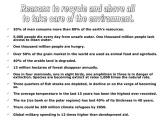    20% of men consume more than 80% of the earth's resources.

   5,000 people die every day from unsafe water. One thousand million people lack
    access to clean water.

   One thousand million people are hungry.

   Over 50% of the grain market in the world are used as animal food and agrofuels.

   40% of the arable land is degraded.

   13 million hectares of forest disappear annually.

   One in four mammals, one in eight birds, one amphibian in three is in danger of
    extinction. Species are becoming extinct at rates 1,000 times the natural rate.

   Three quarters of fish stocks are depleted, in decline or on the verge of becoming
    so.

   The average temperature in the last 15 years has been the highest ever recorded.

   The ice (ice bank or the polar regions) has lost 40% of its thickness in 40 years.

   There could be 200 million climate refugees by 2050.

   Global military spending is 12 times higher than development aid.
 