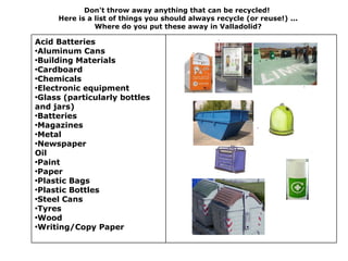 Don't throw away anything that can be recycled!
     Here is a list of things you should always recycle (or reuse!) ...
               Where do you put these away in Valladolid?

Acid Batteries
•Aluminum Cans
•Building Materials
•Cardboard
•Chemicals
•Electronic equipment
•Glass (particularly bottles
and jars)
•Batteries
•Magazines
•Metal
•Newspaper
Oil
•Paint
•Paper
•Plastic Bags
•Plastic Bottles
•Steel Cans
•Tyres
•Wood
•Writing/Copy Paper
 