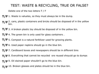 TEST: WASTE & RECYCLING, TRUE OR FALSE?
     Delete one of the two letters T / F

T/F 1. Waste is valueles, so they must always be in the dump.

T/F 2. cans, plastic containers and bricks should be disposed of in the yellow
     bin.

T/F 3. A broken plastic toy should be disposed of in the yellow bin.
T/F 4. The green bin is only used for glass containers .
T/F 5. Compost is a natural ferltilizer used for growing plants.
T/F 6. Used paper napkins should go in the blue bin.
T/F 7. Cardboard boxes and newspapers should be in different bins
T/F 8. Everything that cannot be recycled ore reused shoyuld go to dumps
T/F 9. Oil stained paper shouldn’t go to the blue bin.
T/F 10. Broken glasses and plates should be in the blue bin.
 