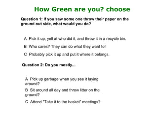 How Green are you? choose
Question 1: If you saw some one throw their paper on the
ground out side, what would you do?


 A Pick it up, yell at who did it, and throw it in a recycle bin.
 B Who cares? They can do what they want to!
 C Probably pick it up and put it where it belongs.

Question 2: Do you mostly...


  A Pick up garbage when you see it laying
  around?
  B Sit around all day and throw litter on the
  ground?
  C Attend "Take it to the basket" meetings?
 