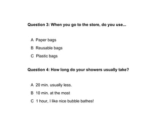 Question 3: When you go to the store, do you use...


 A Paper bags
 B Reusable bags
 C Plastic bags


Question 4: How long do your showers usually take?


 A 20 min. usually less.
 B 10 min. at the most
 C 1 hour, I like nice bubble bathes!
 