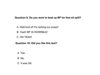 Question 9: Do you want to beat up BP for that oil spill?


 A Well kind of! It's racking our ocean!
 B Yeah! BP IS HORRIBLE!
 C OH YEAH!

Question 10: Did you like this test?


  A Yes .

  B No.
  C It was OK.
 