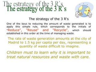 The strategy of the 3 R's
One of the keys to reducing the amount of waste generated is to
apply this simple rule, which corresponds to the initials of
"Reduce",        "Reuse" and "Recycle", which              should
established in this order at the time of managing waste.

 The rate of waste generation amounts at the city of
 Madrid to 1.5 kg per capita per day, representing a
        quantity of waste difficult to imagine.
Children must to learn why it is important to
treat natural resources and waste with care.
 