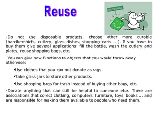 -Do not use disposable products, choose other more durable
(handkerchiefs, cutlery, glass dishes, shopping carts ...). If you have to
buy them give several applications: fill the bottle, wash the cutlery and
plates, reuse shopping bags, etc.
-You can give new functions to objects that you would throw away
otherwise:
    Use clothes that you can not donate as rags.
    Take glass jars to store other products.
    Use shopping bags for trash instead of buying other bags, etc.
-Donate anything that can still be helpful to someone else. There are
associations that collect clothing, computers, furniture, toys, books ... and
are responsible for making them available to people who need them.
 
