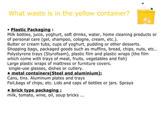 What waste is in the yellow container?

• Plastic Packaging :
Milk bottles, juice, yoghurt, soft drinks, water, home cleaning products or
of personal care (gel, shampoo, cologne, cream, etc.).
Butter or cream tubs, cups of yoghurt, pudding or other desserts.
Shopping bags, packaged goods such as muffins, bread, chips, nuts, etc..
Polystyrene trays (Styrofoam), plastic film and plastic wraps (the film
which come with trays of meat, fruits, vegetables and fish)
Large plastic wraps of mattress or furniture covers.
 single-use glasses, dishes or cutlery.
• metal containers(Steel and aluminium):
Cans, tins. Aluminum plates and trays
Foil,bags of chips, etc. Lids and caps of bottles or jars. Sprays
• brick type packaging :
milk, tomato, wine, oil, soup bricks ...
 