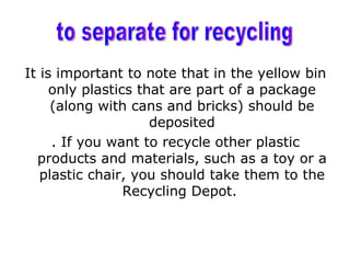 It is important to note that in the yellow bin
     only plastics that are part of a package
     (along with cans and bricks) should be
                     deposited
     . If you want to recycle other plastic
  products and materials, such as a toy or a
   plastic chair, you should take them to the
                 Recycling Depot.
 