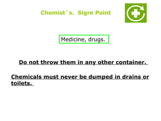 Chemist`s. Sigre Point



               Medicine, drugs.



  Do not throw them in any other container.

Chemicals must never be dumped in drains or
toilets.
 