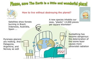 How to live without destroying the planet?


                                         A new species inhabits our
    Satellites show forests              seas, "plastic" 13.000 pieces
    burning in Brazil,                   per square kilometer!
    Indonesia, Australia,
    Spain ...

                                                            Sunbathing has
                                                            become dangerous:
Pyrenees glaciers                                           the deterioration of
are melting. And in                                         the ozone layer
Patagonia,                                                  causes more
Argentina, and                                              ultraviolet radiation
Norway as well
 
