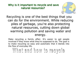 Why is it important to recycle and save
           natural resources?


Recycling is one of the best things that you
 can do for the environment. While reducing
   piles of garbage, you're also protecting
    natural resources, cutting down global
   warming pollution and saving water and
                   energy.
 Make recycling a family affair. It’s easier to get people
 involved if they know what they’re supposed to do. The goal is
 to make recycling so easy and automatic that it blends into
 the flow of everyday life.
 