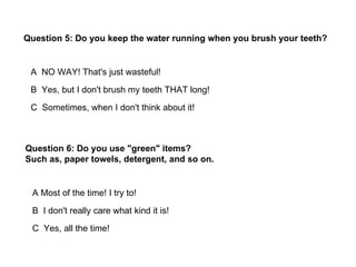 Question 5: Do you keep the water running when you brush your teeth?


 A NO WAY! That's just wasteful!
 B Yes, but I don't brush my teeth THAT long!
 C Sometimes, when I don't think about it!



Question 6: Do you use "green" items?
Such as, paper towels, detergent, and so on.


 A Most of the time! I try to!
 B I don't really care what kind it is!
 C Yes, all the time!
 