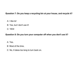 Question 7: Do you keep a recycling bin at your house, and recycle it?


 A I like to!
 B Yes, but I don't use it!
 C YES!

Question 8: Do you turn your computer off when you don't use it?


 A Yes.
 B Most of the time.
 C No, It takes too long to turn back on.
 