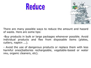 There are many possible ways to reduce the amount and hazard
of waste. Here are some tips:
-Buy products in bulk or large packages whenever possible. Avoid
individual products and flee from disposable items (plates,
cutlery, napkin ...).
- Avoid the use of dangerous products or replace them with less
harmful ones(batteries rechargeable, vegetable-based or water
inks, organic cleaners, etc).
 