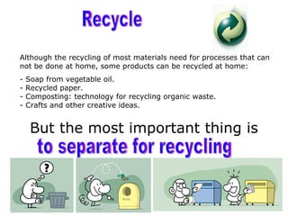Although the recycling of most materials need for processes that can
not be done at home, some products can be recycled at home:
-   Soap from vegetable oil.
-   Recycled paper.
-   Composting: technology for recycling organic waste.
-   Crafts and other creative ideas.


     But the most important thing is
 