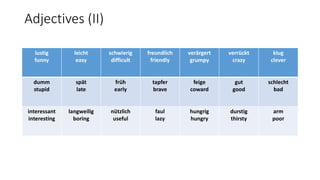 Adjectives (II)
lustig
funny
leicht
easy
schwierig
difficult
freundlich
friendly
verärgert
grumpy
verrückt
crazy
klug
clever
dumm
stupid
spät
late
früh
early
tapfer
brave
feige
coward
gut
good
schlecht
bad
interessant
interesting
langweilig
boring
nützlich
useful
faul
lazy
hungrig
hungry
durstig
thirsty
arm
poor
 