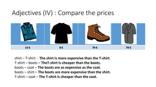Adjectives (IV) : Compare the prices
15 € 8 € 79 € 79 €
shirt – T-shirt - The shirt is more expensive than the T-shirt.
T-shirt – boots – TheT-shirt is cheaper than the boots.
boots – coat – The boots are as expensive as the coat.
boots – shirt – The boots are more expensive than the shirt.
T-shirt – coat – The T-shirt is cheaper than the coat.
 