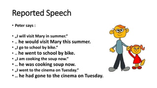 Reported Speech
• Peter says :
• „I will visit Mary in summer.“
• .. he would visit Mary this summer.
• „I go to school by bike.“
• .. he went to school by bike.
• „I am cooking the soup now.“
• .. he was cooking soup now.
• „I went to the cinema on Tuesday.“
• .. he had gone to the cinema on Tuesday.
 