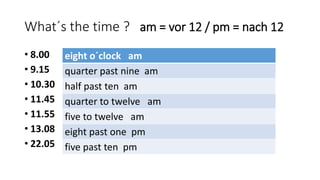 What´s the time ? am = vor 12 / pm = nach 12
• 8.00
• 9.15
• 10.30
• 11.45
• 11.55
• 13.08
• 22.05
eight o´clock am
quarter past nine am
half past ten am
quarter to twelve am
five to twelve am
eight past one pm
five past ten pm
 