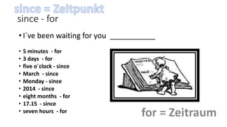 since - for
• I´ve been waiting for you ___________
• 5 minutes - for
• 3 days - for
• five o´clock - since
• March - since
• Monday - since
• 2014 - since
• eight months - for
• 17.15 - since
• seven hours - for
 