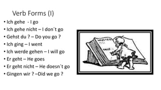 Verb Forms (I)
• Ich gehe - I go
• Ich gehe nicht – I don´t go
• Gehst du ? – Do you go ?
• Ich ging – I went
• Ich werde gehen – I will go
• Er geht – He goes
• Er geht nicht – He doesn´t go
• Gingen wir ? –Did we go ?
 