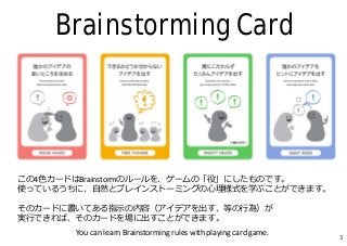 Brainstorming Card
この4⾊カードはBrainstormのルールを、ゲームの「役」にしたものです。
使っているうちに、⾃然とブレインストーミングの⼼理様式を学ぶことができます。
そのカードに書いてある指⽰の内容（アイデアを出す...