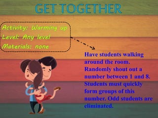 Have students walking
around the room.
Randomly shout out a
number between 1 and 8.
Students must quickly
form groups of this
number. Odd students are
eliminated.
 