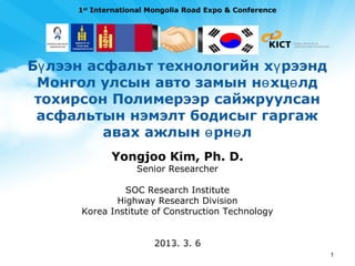 1st International Mongolia Road Expo & Conference




Бү лээн асфальт технологийн хү рээнд
 Монгол улсын авто замын нө хцө лд
 тохирсон Полимерээр сайжруулсан
 асфальтын нэмэлт бодисыг гаргаж
          авах ажлын ө рнө л
              Yongjoo Kim, Ph. D.
                    Senior Researcher

                SOC Research Institute
              Highway Research Division
      Korea Institute of Construction Technology


                        2013. 3. 6
                                                          1
 