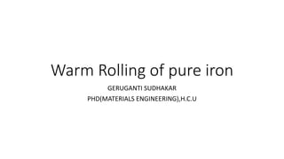 Warm Rolling of pure iron
GERUGANTI SUDHAKAR
PHD(MATERIALS ENGINEERING),H.C.U
 