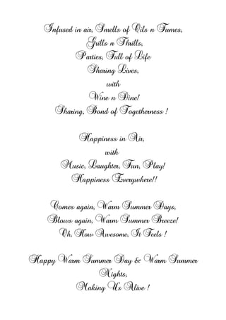 Infused in air, Smells of Oils n Fumes,
Grills n Thrills,
Parties, Full of Life
Sharing Lives,
with
Wine n Dine!
Sharing, Bond of Togetherness !
Happiness in Air,
with
Music, Laughter, Fun, Play!
Happiness Everywhere!!
Comes again, Warm Summer Days,
Blows again, Warm Summer Breeze!
Oh, How Awesome, It Feels !
Happy Warm Summer Day & Warm Summer
Nights,
Making Us Alive !
 