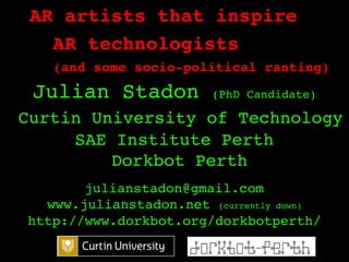 AR artists that inspire!
   AR technologists!
   (and some socio-political ranting)!
    !
 Julian Stadon         (PhD Candidate)!

Curtin University of Technology!
     SAE Institute Perth!
         Dorkbot Perth!
                  !
       julianstadon@gmail.com!
  www.julianstadon.net (currently down)!
http://www.dorkbot.org/dorkbotperth/ !
                         !
 