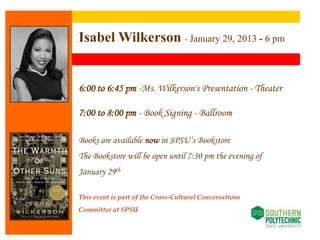 Isabel Wilkerson - January 29, 2013 - 6 pm


       6:00 to 6:45 pm -Ms. Wilkerson's Presentation - Theater
……….




       7:00 to 8:00 pm - Book Signing - Ballroom

       Books are available now in SPSU’s Bookstore
       The Bookstore will be open until 7:30 pm the evening of
       January 29th

       This event is part of the Cross-Cultural Conversations
       Committee at SPSU
 