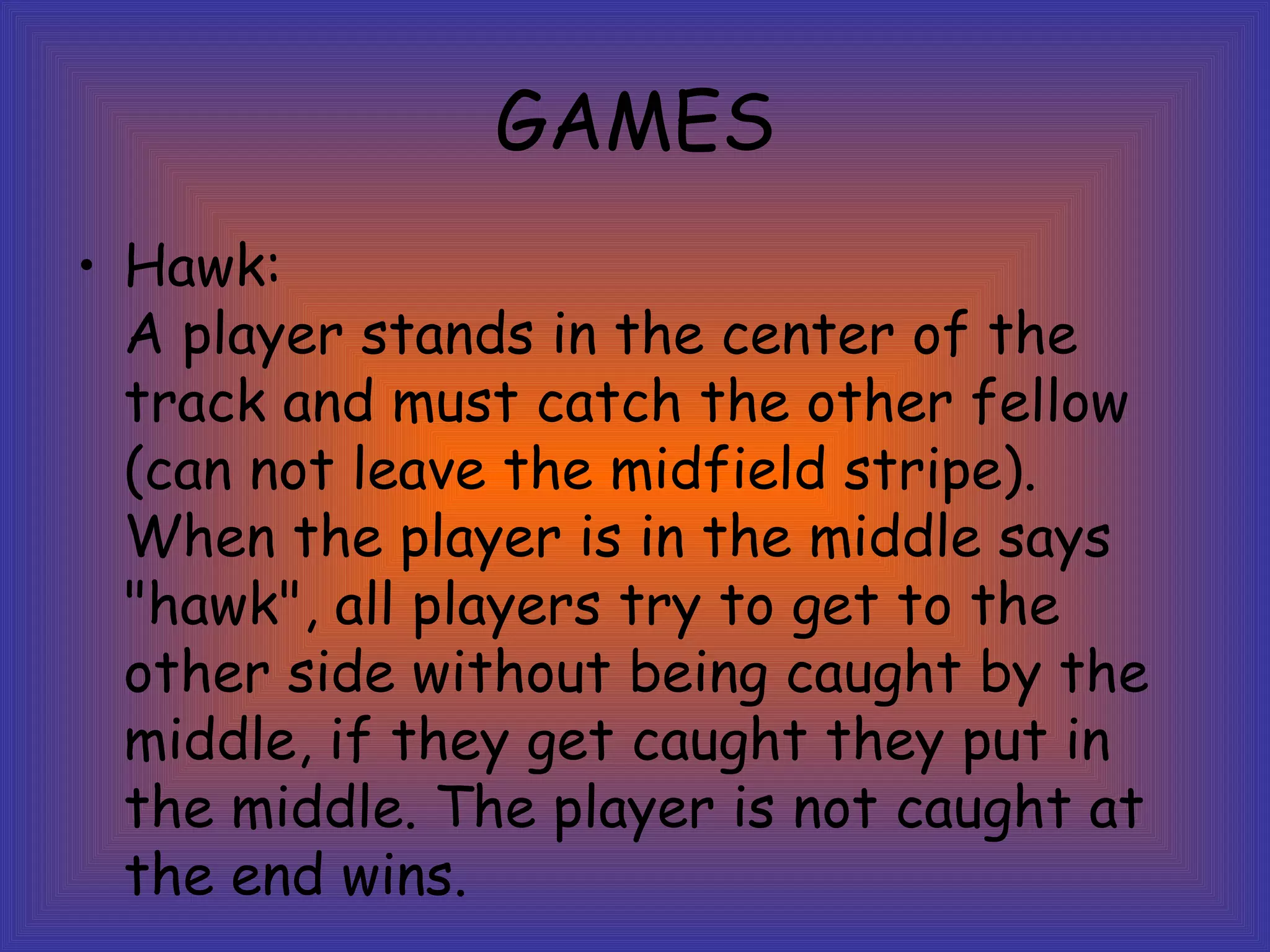 GAMES Hawk: A player stands in the center of the track and must catch the other fellow (can not leave the midfield stripe). When the player is in the middle says "hawk", all players try to get to the other side without being caught by the middle, if they get caught they put in the middle. The player is not caught at the end wins.