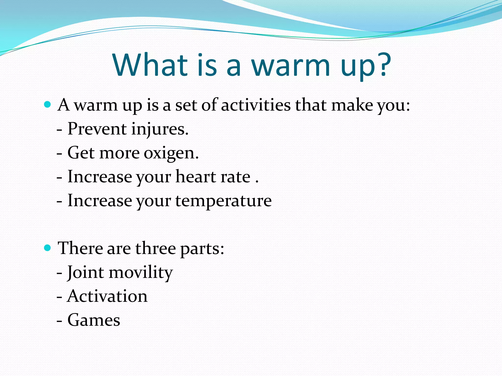What is a warm up?
A warm up is a set of activities that make you:
- Prevent injures.
- Get more oxigen.
- Increase your heart rate .
- Increase your temperature
There are three parts:
- Joint movility
- Activation
- Games