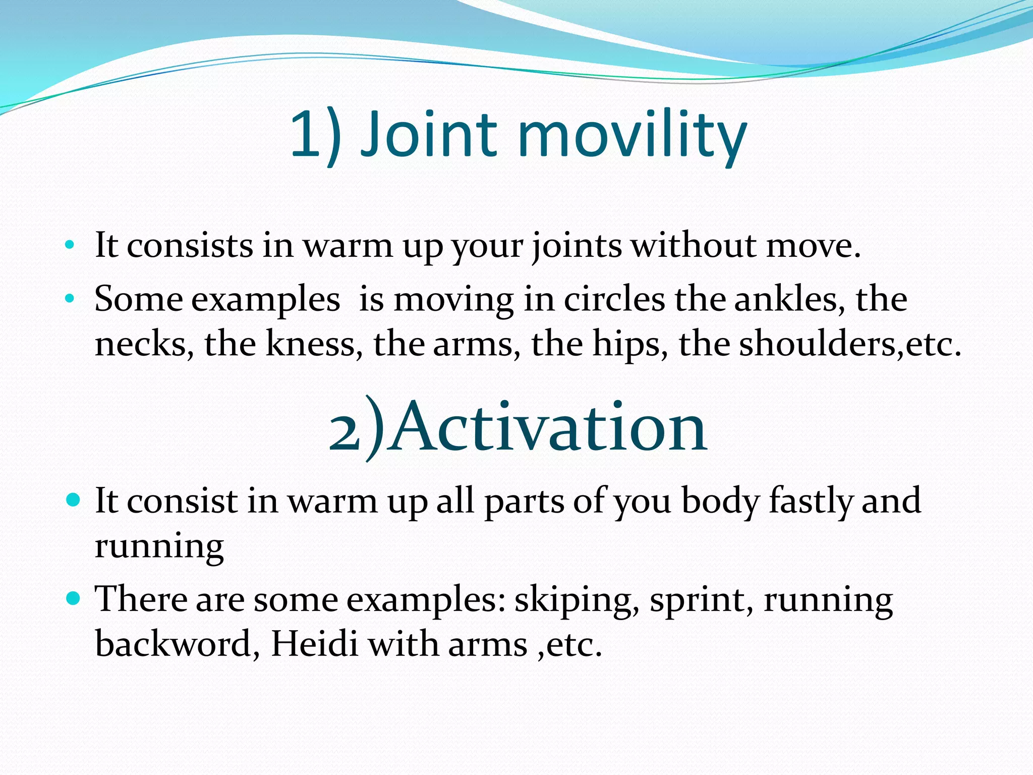 1) Joint movility
• It consists in warm up your joints without move.
• Some examples is moving in circles the ankles, the
necks, the kness, the arms, the hips, the shoulders,etc.
2)Activation
It consist in warm up all parts of you body fastly and
running
There are some examples: skiping, sprint, running
backword, Heidi with arms ,etc.