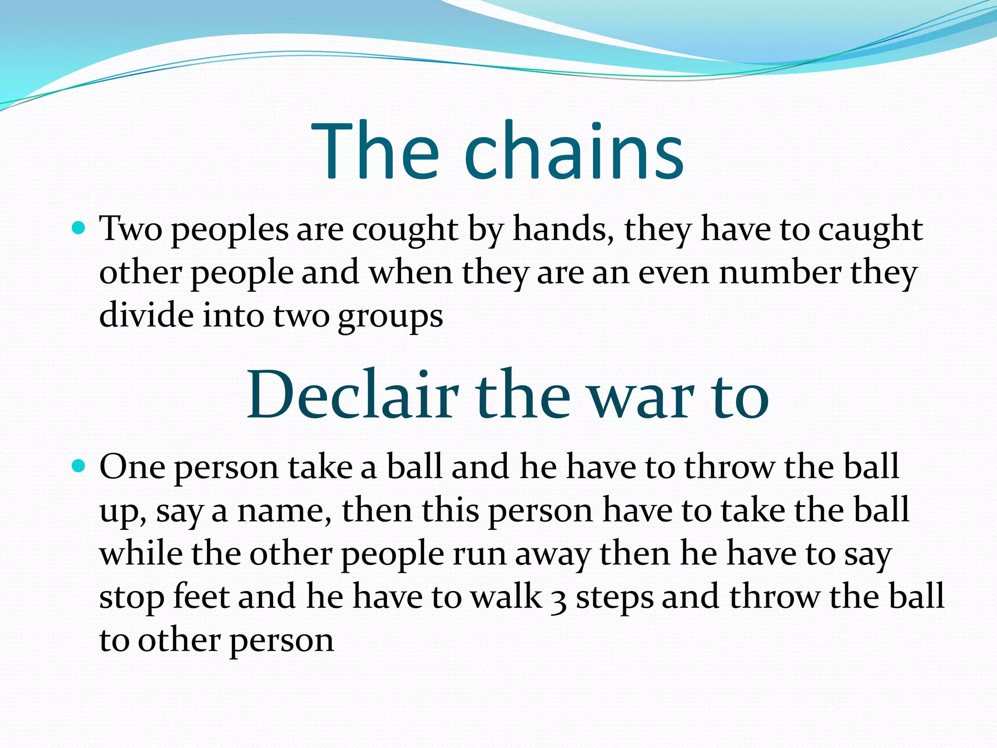 The chains
Two peoples are cought by hands, they have to caught
other people and when they are an even number they
divide into two groups
Declair the war to
One person take a ball and he have to throw the ball
up, say a name, then this person have to take the ball
while the other people run away then he have to say
stop feet and he have to walk 3 steps and throw the ball
to other person