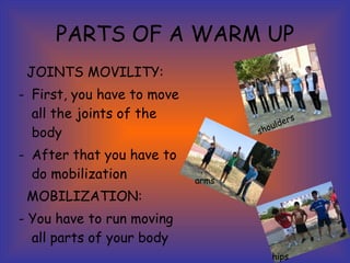PARTS OF A WARM UP JOINTS MOVILITY: First, you have to move all the joints of the body After that you have to do mobilization MOBILIZATION: - You have to run moving all parts of your body hips arms shoulders 