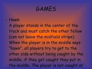 GAMES Hawk: A player stands in the center of the track and must catch the other fellow (can not leave the midfield stripe). When the player is in the middle says "hawk", all players try to get to the other side without being caught by the middle, if they get caught they put in the middle. The player is not caught at the end wins. 