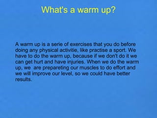 What's a warm up? A warm up is a serie of exercises that you do before doing any physical activitie, like practise a sport. We have to do the warm up, because if we don't do it we  can get hurt and have injuries. When we do the warm up, we  are prepareting our muscles to do effort and  we will improve our level, so we could have better results. 