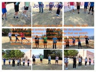 Joint movility The first part of a warm up is the joint movility. We start doing it from the ankles to the neck. We do ankles rotation, then we move our knees. After that we strech our quadriceps. Then we move our hips and we strech our abductors. Then we rotate our shoulders and elbows. Finally, we rotate our wrists and neck. 