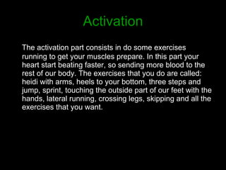 Activation The activation part consists in do some exercises running to get your muscles prepare. In this part your heart start beating faster, so sending more blood to the rest of our body. The exercises that you do are called: heidi with arms, heels to your bottom, three steps and jump, sprint, touching the outside part of our feet with the hands, lateral running, crossing legs, skipping and all the exercises that you want.  
