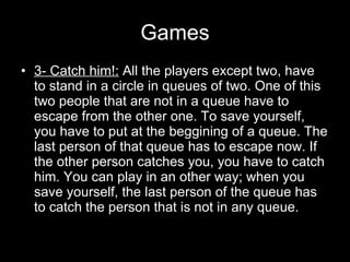 Games 3- Catch him!:  All the players except two, have to stand in a circle in queues of two. One of this two people that are not in a queue have to escape from the other one. To save yourself, you have to put at the beggining of a queue. The last person of that queue has to escape now. If the other person catches you, you have to catch him. You can play in an other way; when you save yourself, the last person of the queue has to catch the person that is not in any queue. 
