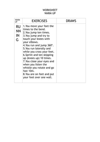 WORKSHEET
WARM UP

!
WARM
UP

RU
NN
IN
G

EXERCISES
1.You move your feet the
times to the bend.
2.You jump ten times.
3.You jump and try to
touch your knees with
your elbows.
4.You run and jump 360º.
5.You run laterally and
while you cross your feet.
6.Sprint and ten skipping
up (knees up) 10 times.
7.You close your eyes and
when you listen the
whistle you rotate and go
fast 10m.
8.You are on feet and put
your feet over one wall.

!

DRAWS

 