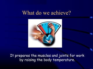 What do we achieve? 
It prepares the muscles and joints for work 
by raising the body temperature. 
 