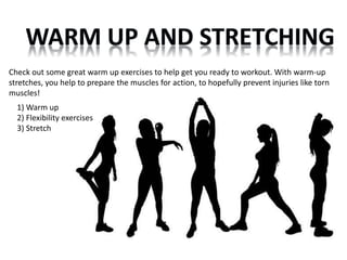 Check out some great warm up exercises to help get you ready to workout. With warm-up 
stretches, you help to prepare the muscles for action, to hopefully prevent injuries like torn 
muscles! 
1) Warm up 
2) Flexibility exercises 
3) Stretch 
 