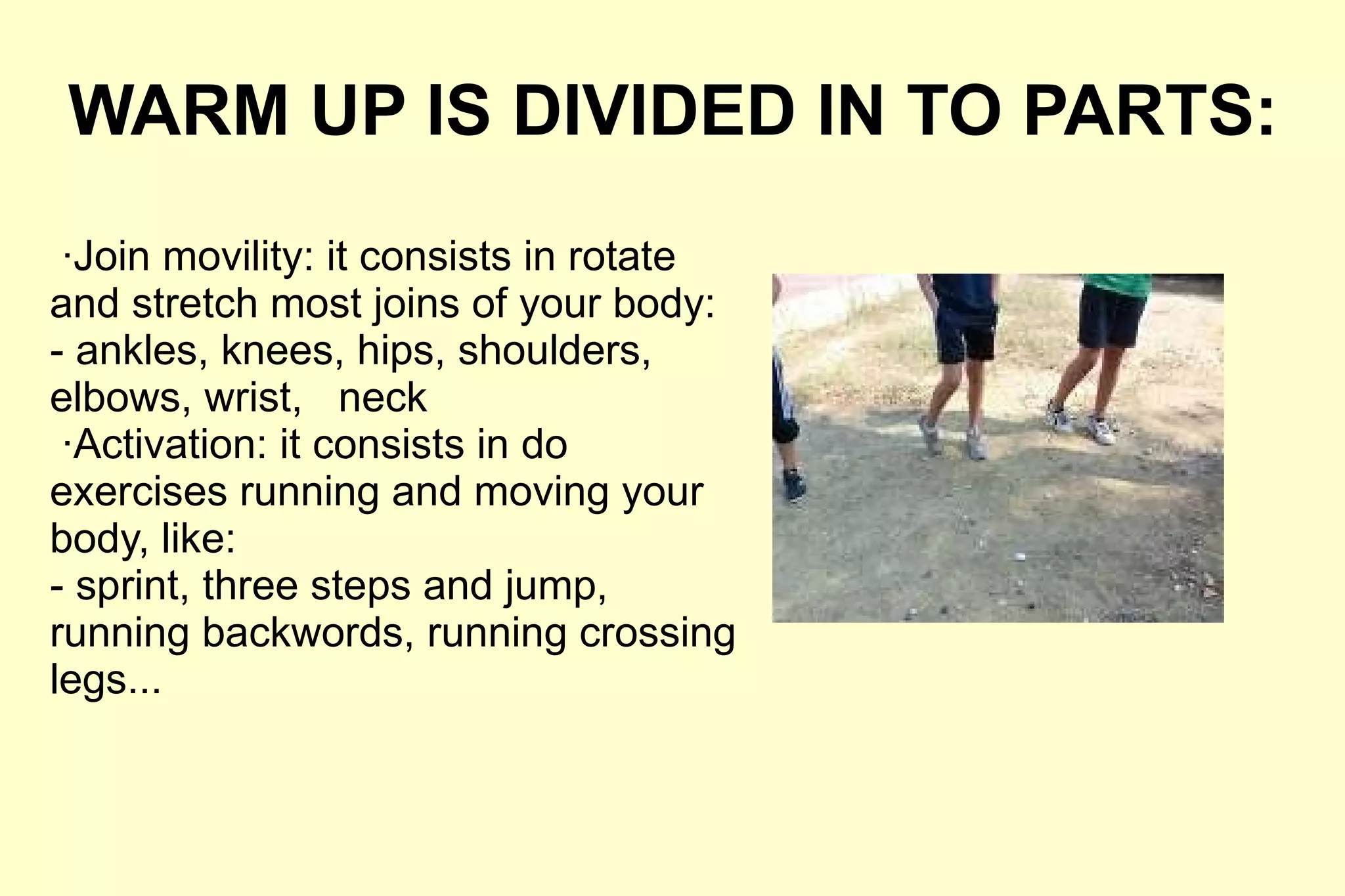 WARM UP IS DIVIDED IN TO PARTS: ·Join movility: it consists in rotate and stretch most joins of your body: - ankles, knees, hips, shoulders, elbows, wrist,  neck ·Activation: it consists in do exercises running and moving your body, like: - sprint, three steps and jump, running backwords, running crossing legs... 
