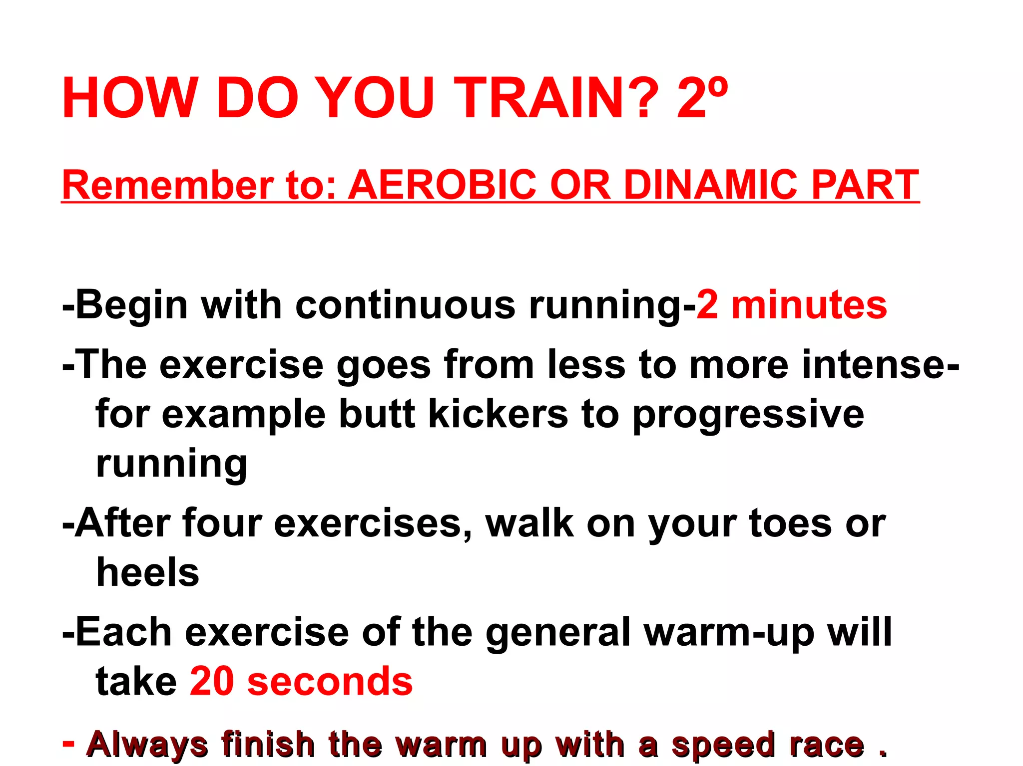 HOW DO YOU TRAIN? 2º
Remember to: AEROBIC OR DINAMIC PART

-Begin with continuous running-2 minutes
-The exercise goes from less to more intense-
  for example butt kickers to progressive
  running
-After four exercises, walk on your toes or
  heels
-Each exercise of the general warm-up will
  take 20 seconds
- Always finish the warm up with a speed race .
 