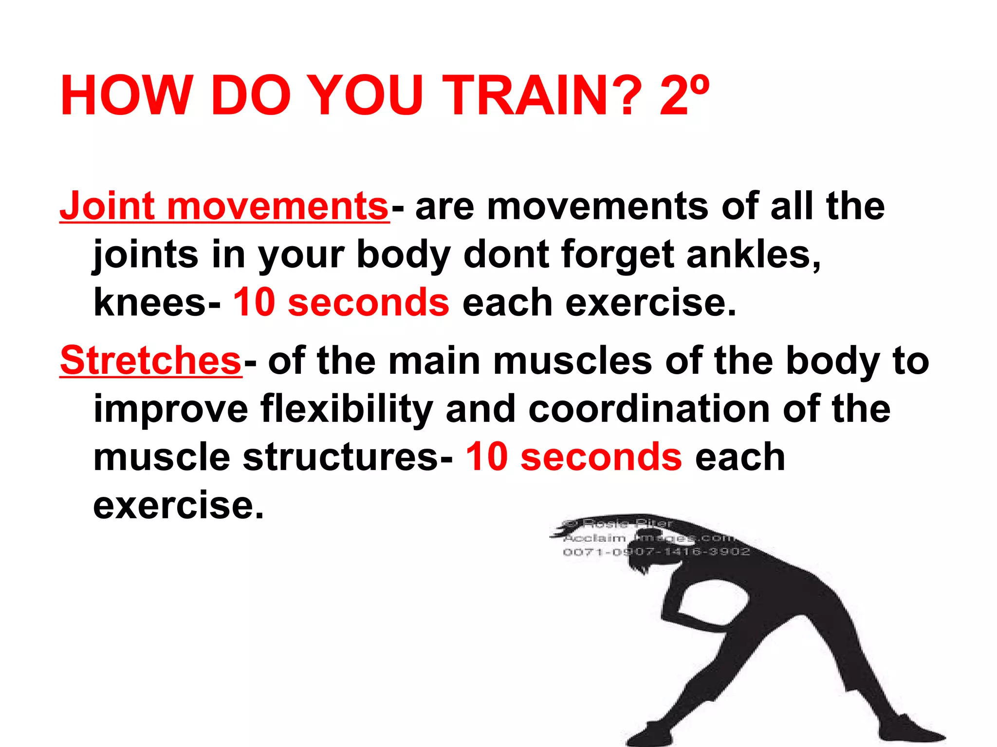 HOW DO YOU TRAIN? 2º
Joint movements- are movements of all the
 joints in your body dont forget ankles,
 knees- 10 seconds each exercise.
Stretches- of the main muscles of the body to
 improve flexibility and coordination of the
 muscle structures- 10 seconds each
 exercise.
 