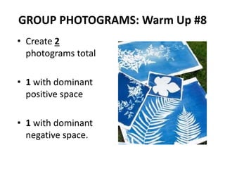 GROUP PHOTOGRAMS: Warm Up #8
• Create 2
photograms total
• 1 with dominant
positive space
• 1 with dominant
negative space.
 