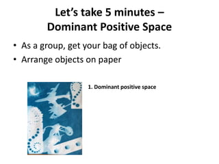 Let’s take 5 minutes –
Dominant Positive Space
• As a group, get your bag of objects.
• Arrange objects on paper
1. Dominant positive space
 