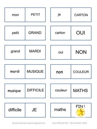 CARTON 
mon PETIT 
GRAND OUI 
MARDI NON 
MUSIQUE COULEUR 
DIFFICILE MATHS 
petit 
grand 
mardi 
musique 
difficile JE 
je 
carton 
oui 
non 
couleur 
maths 
FIN ! 
Accelerating learning through phonics Anne Mitchell PLN - 22nd October 2014 
 